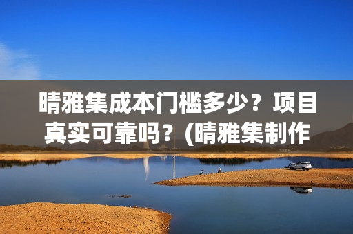 晴雅集成本门槛多少？项目真实可靠吗？(晴雅集制作公司)