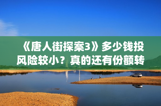 《唐人街探案3》多少钱投风险较小？真的还有份额转让吗？出品方靠谱吗？(唐人街探案3电影免费观看播放)