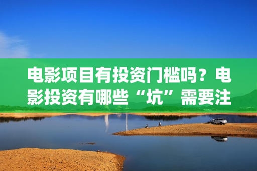 电影项目有投资门槛吗？电影投资有哪些“坑”需要注意？(电影投资项目是什么意思)