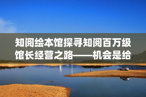 知阅绘本馆探寻知阅百万级馆长经营之路——机会是给有准备的人准备的(知阅儿童绘本馆收费标准) 知阅绘本馆探寻知阅百万级馆长经营之路——机会是给有准备的人准备的(知阅儿童绘本馆收费标准)