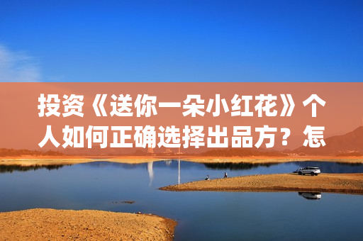 投资《送你一朵小红花》个人如何正确选择出品方?怎么签合同?(送你一朵fa) 投资《送你一朵小红花》个人如何正确选择出品方?怎么签合同?(送你一朵fa)