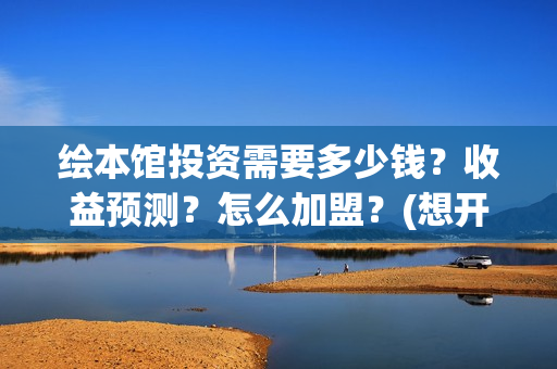 绘本馆投资需要多少钱?收益预测?怎么加盟?(想开个绘本馆需要什么资质) 绘本馆投资需要多少钱?收益预测?怎么加盟?(想开个绘本馆需要什么资质)