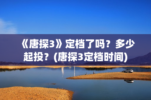 《唐探3》定档了吗？多少起投？(唐探3定档时间)