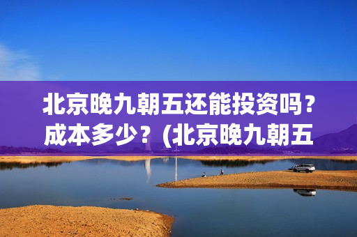 北京晚九朝五还能投资吗？成本多少？(北京晚九朝五预告片)