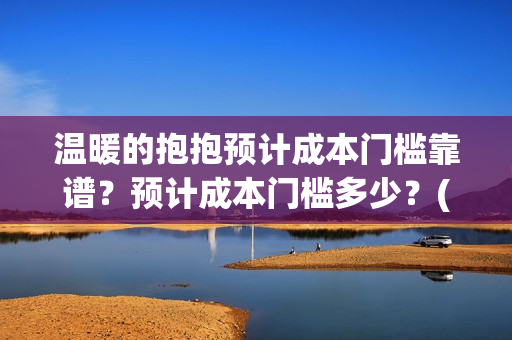 温暖的抱抱预计成本门槛靠谱？预计成本门槛多少？(温暖的抱抱几号下线)
