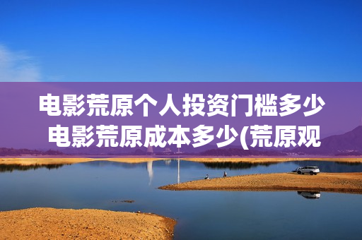 电影荒原个人投资门槛多少 电影荒原成本多少(荒原观看)