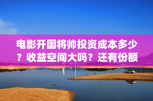 电影开国将帅投资成本多少？收益空间大吗？还有份额吗？(开国将帅电影出品方)