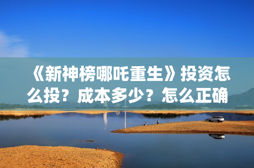 《新神榜哪吒重生》投资怎么投？成本多少？怎么正确认购？ (新神榜哪吒重生李云祥)