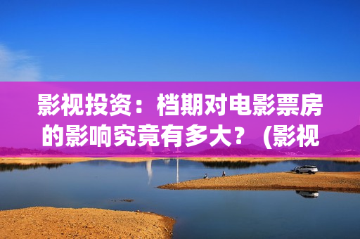 影视投资：档期对电影票房的影响究竟有多大？ (影视投资是什么)