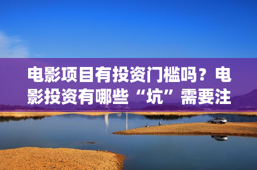 电影项目有投资门槛吗？电影投资有哪些“坑”需要注意？ (电影投资项目是什么意思)