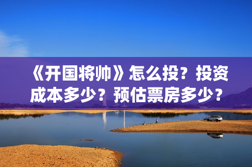 《开国将帅》怎么投？投资成本多少？预估票房多少？(开国将帅演员)