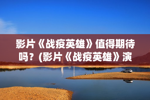 影片《战疫英雄》值得期待吗？(影片《战疫英雄》演员表)