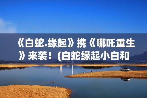 《白蛇.缘起》携《哪吒重生》来袭！(白蛇缘起小白和许宣肌肤之亲)