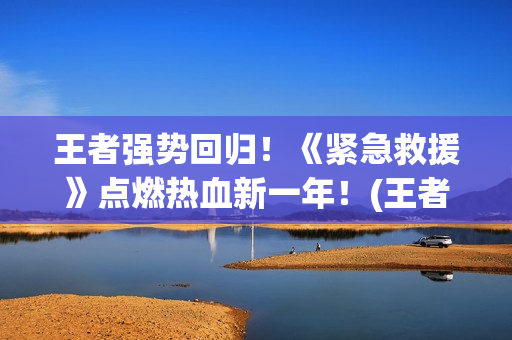 王者强势回归！《紧急救援》点燃热血新一年！(王者回归选哪个)
