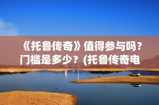 《托鲁传奇》值得参与吗？门槛是多少？(托鲁传奇电影)