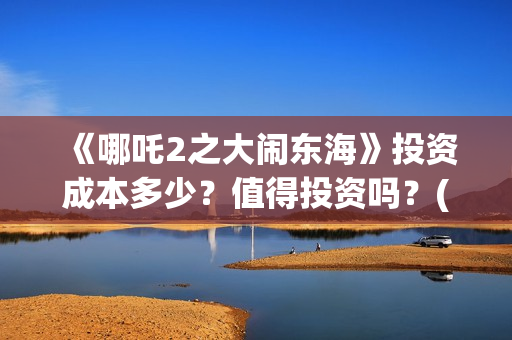 《哪吒2之大闹东海》投资成本多少？值得投资吗？(哪吒二之大闹东海)