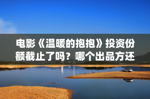 电影《温暖的抱抱》投资份额截止了吗？哪个出品方还有份额？投资门槛多少？(温暖的抱免费)