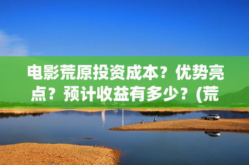 电影荒原投资成本？优势亮点？预计收益有多少？(荒原电视)