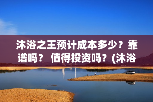 沐浴之王预计成本多少？靠谱吗？ 值得投资吗？(沐浴之王啥时候)