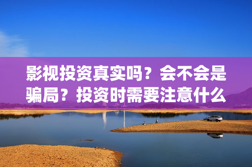 影视投资真实吗？会不会是骗局？投资时需要注意什么？(影视投资是真是假)