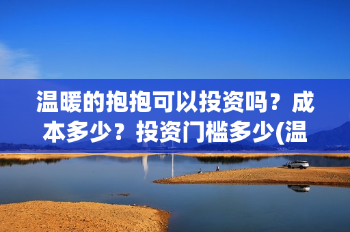 温暖的抱抱可以投资吗？成本多少？投资门槛多少(温暖的抱抱可以在哪里看)