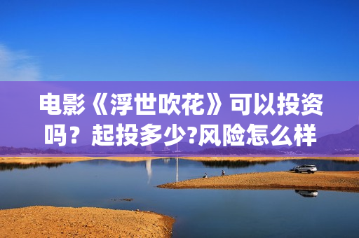 电影《浮世吹花》可以投资吗？起投多少?风险怎么样？(电影《浮世吹花》演员表)