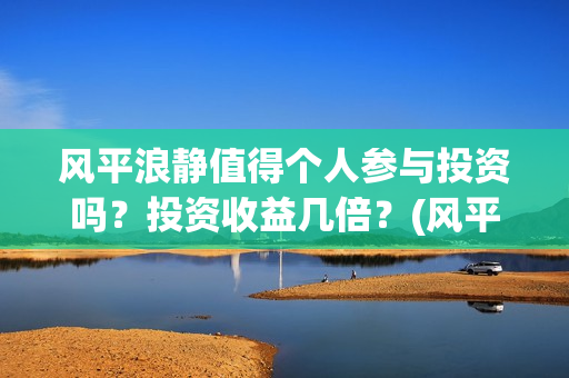 风平浪静值得个人参与投资吗？投资收益几倍？(风平浪静深度解析知乎)