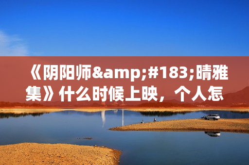 《阴阳师·晴雅集》什么时候上映，个人怎么投资，成本多少(阴阳师晴小说)