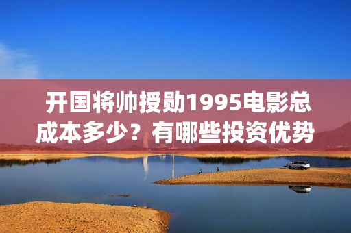  开国将帅授勋1995电影总成本多少？有哪些投资优势？值得投资吗？(开国将帅授勋1955出品方)