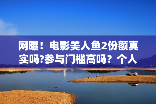 网曝！电影美人鱼2份额真实吗?参与门槛高吗？个人怎么投资？(美人电影百科)