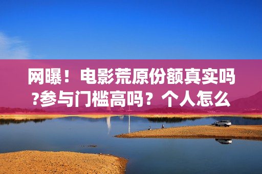 网曝！电影荒原份额真实吗?参与门槛高吗？个人怎么投资？(荒原完整版)