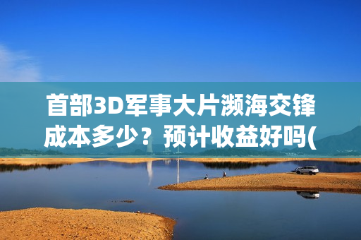 首部3D军事大片濒海交锋成本多少？预计收益好吗(军事3d模型)