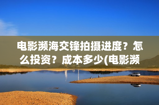电影濒海交锋拍摄进度？怎么投资？成本多少(电影濒海交锋拍了多久)