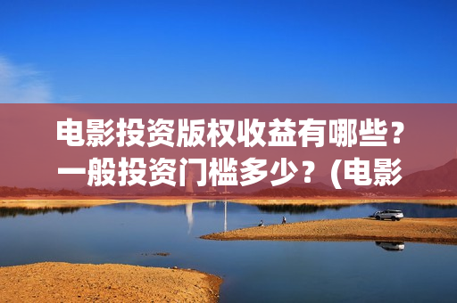 电影投资版权收益有哪些？一般投资门槛多少？(电影版权投资是什么)