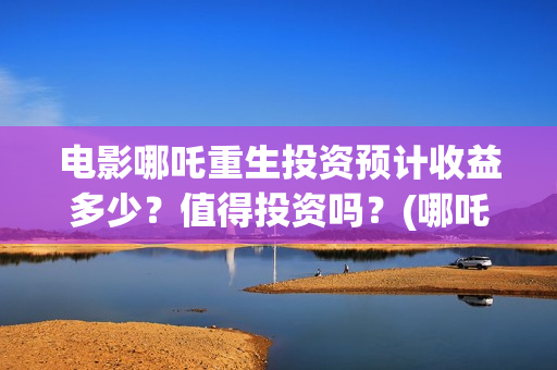 电影哪吒重生投资预计收益多少？值得投资吗？(哪吒重生投入)