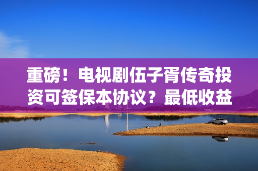重磅！电视剧伍子胥传奇投资可签保本协议？最低收益有多少？(伍第1集)