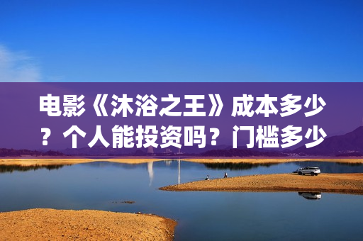 电影《沐浴之王》成本多少？个人能投资吗？门槛多少？(电影《沐浴之王》演员表)