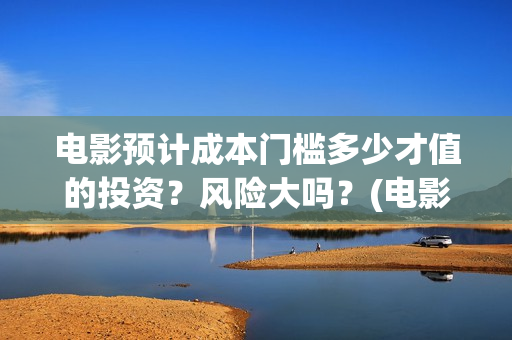 电影预计成本门槛多少才值的投资？风险大吗？(电影 预算)