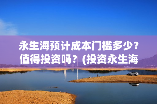 永生海预计成本门槛多少？值得投资吗？(投资永生海项目是真的吗)