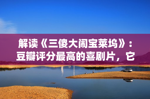 解读《三傻大闹宝莱坞》:豆瓣评分最高的喜剧片,它不仅仅是喜剧(三傻大闹完整版在线看) 解读《三傻大闹宝莱坞》:豆瓣评分最高的喜剧片,它不仅仅是喜剧(三傻大闹完整版在线看)