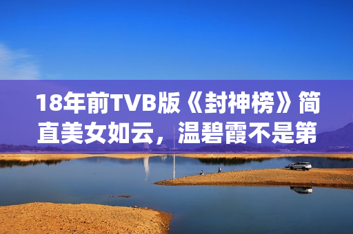 18年前TVB版《封神榜》简直美女如云，温碧霞不是第一，叶璇惊艳(tvb封神)