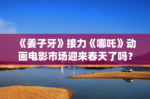 《姜子牙》接力《哪吒》动画电影市场迎来春天了吗？(姜子牙联动短片)