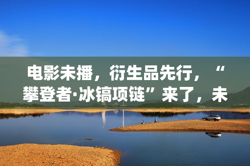 电影未播，衍生品先行，“攀登者·冰镐项链”来了，未来会如何？(电影未播,衍生剧叫什么)