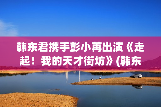 韩东君携手彭小苒出演《走起！我的天才街坊》(韩东君吧)