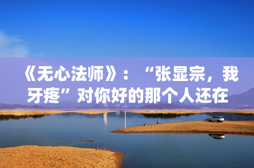 《无心法师》：“张显宗，我牙疼”对你好的那个人还在吗？(无心法师第一季)