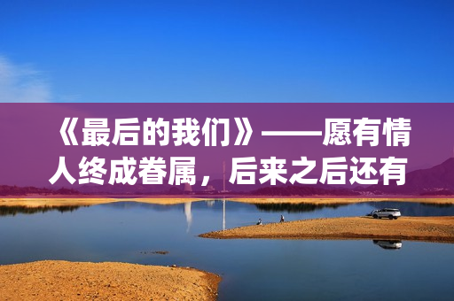 《最后的我们》——愿有情人终成眷属，后来之后还有后来(最后的我们歌词)