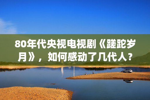80年代央视电视剧《蹉跎岁月》，如何感动了几代人？(80年代央视电视剧背后竹签变稻草人)