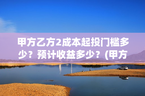 甲方乙方2成本起投门槛多少？预计收益多少？(甲方做成本和乙方做预算)