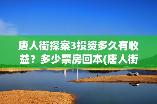 唐人街探案3投资多久有收益？多少票房回本(唐人街探案投资方有哪些)