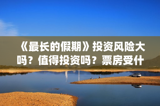 《最长的假期》投资风险大吗？值得投资吗？票房受什么影响？(韩国最长的假期)